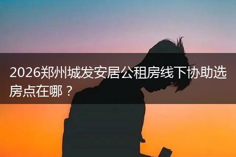 2026郑州城发安居公租房线下协助选房点在哪？