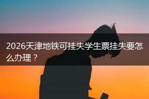 2026天津地铁可挂失学生票挂失要怎么办理？