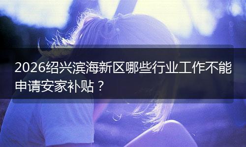 2026绍兴滨海新区哪些行业工作不能申请安家补贴？