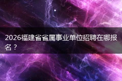 2026福建省省属事业单位招聘在哪报名？
