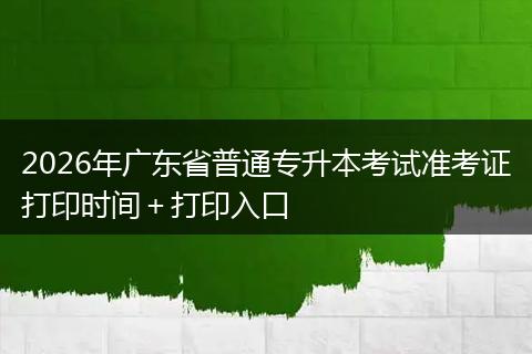 2026年广东省普通专升本考试准考证打印时间＋打印入口
