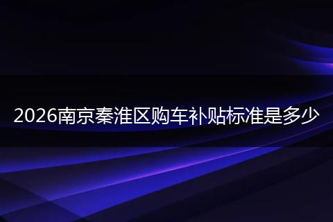2026南京秦淮区购车补贴标准是多少