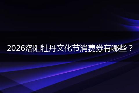 2026洛阳牡丹文化节消费券有哪些？