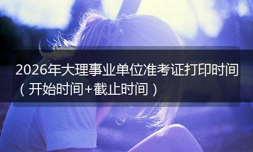 2026年大理事业单位准考证打印时间（开始时间+截止时间）