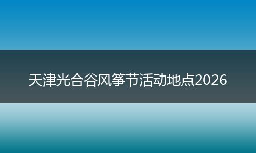 天津光合谷风筝节活动地点2026