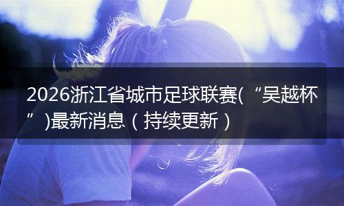 2026浙江省城市足球联赛(“吴越杯”)最新消息（持续更新）