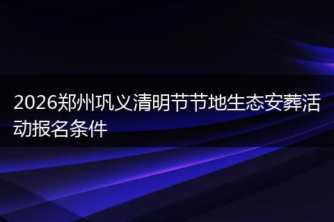 2026郑州巩义清明节节地生态安葬活动报名条件