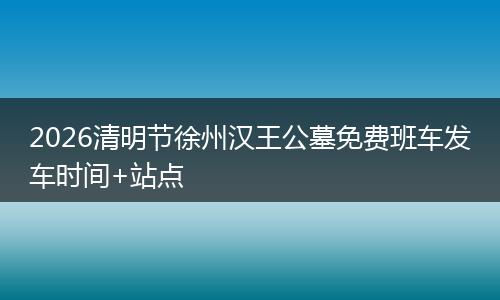 2026清明节徐州汉王公墓免费班车发车时间+站点