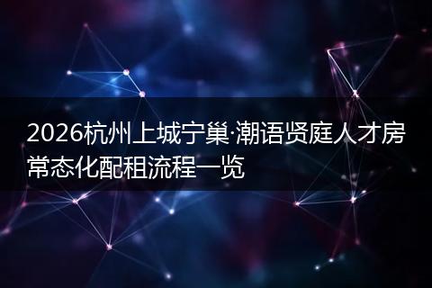 2026杭州上城宁巢·潮语贤庭人才房常态化配租流程一览