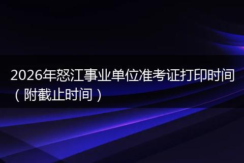 2026年怒江事业单位准考证打印时间（附截止时间）