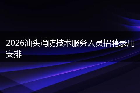 2026汕头消防技术服务人员招聘录用安排