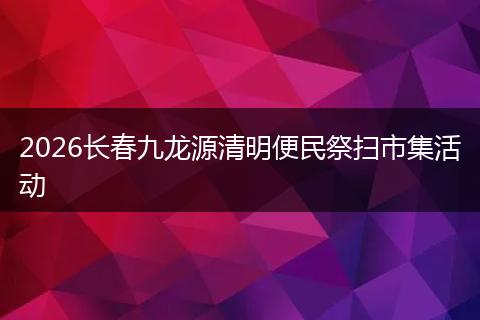 2026长春九龙源清明便民祭扫市集活动
