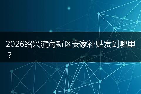 2026绍兴滨海新区安家补贴发到哪里？