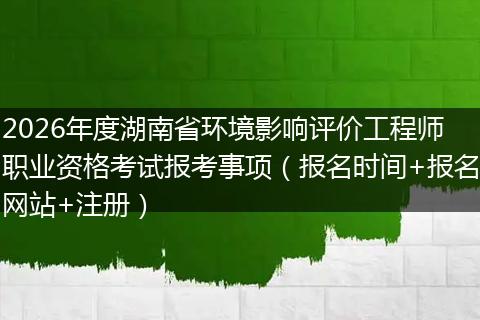 2026年度湖南省环境影响评价工程师职业资格考试报考事项（报名时间+报名网站+注册）