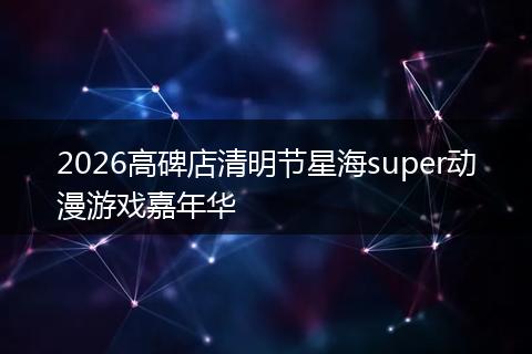 2026高碑店清明节星海super动漫游戏嘉年华