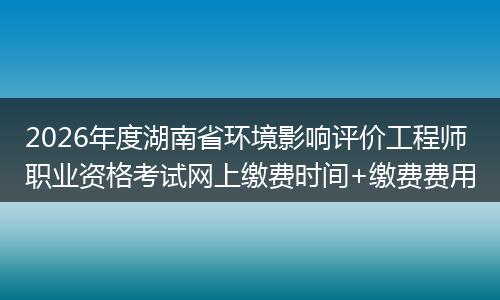 2026年度湖南省环境影响评价工程师职业资格考试网上缴费时间+缴费费用