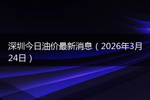 深圳今日油价最新消息（2026年3月24日）