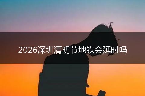 2026深圳清明节地铁会延时吗