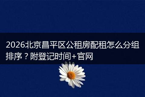 2026北京昌平区公租房配租怎么分组排序？附登记时间+官网