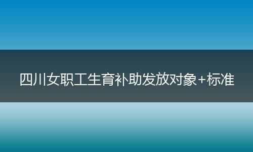 四川女职工生育补助发放对象+标准