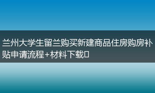 兰州大学生留兰购买新建商品住房购房补贴申请流程+材料下载​