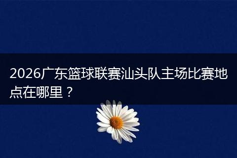 2026广东篮球联赛汕头队主场比赛地点在哪里？