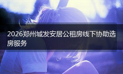 2026郑州城发安居公租房线下协助选房服务