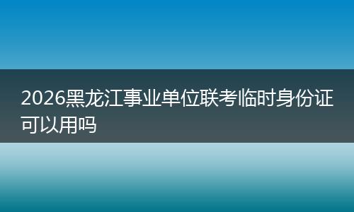 2026黑龙江事业单位联考临时身份证可以用吗