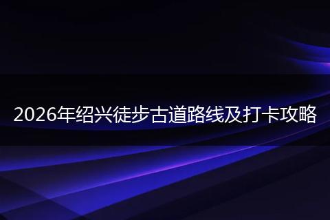 2026年绍兴徒步古道路线及打卡攻略