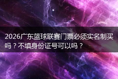 2026广东篮球联赛门票必须实名制买吗？不填身份证号可以吗？