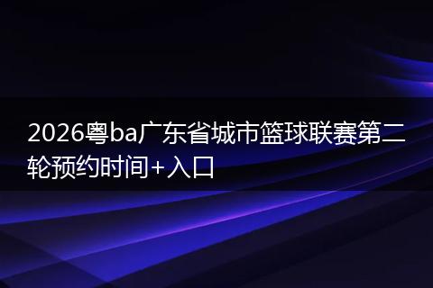 2026粤ba广东省城市篮球联赛第二轮预约时间+入口