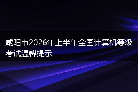 咸阳市2026年上半年全国计算机等级考试温馨提示