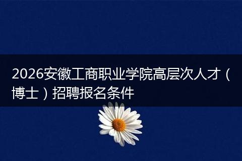 2026安徽工商职业学院高层次人才（博士）招聘报名条件