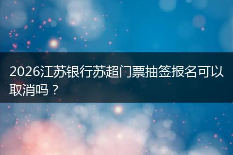 2026江苏银行苏超门票抽签报名可以取消吗？