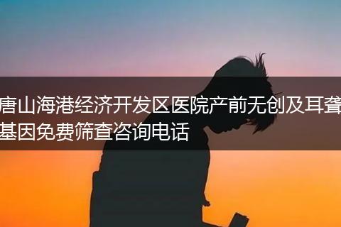 唐山海港经济开发区医院产前无创及耳聋基因免费筛查咨询电话