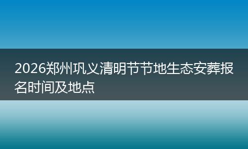 2026郑州巩义清明节节地生态安葬报名时间及地点