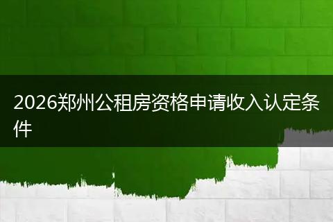 2026郑州公租房资格申请收入认定条件
