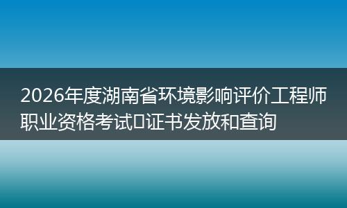 2026年度湖南省环境影响评价工程师职业资格考试​证书发放和查询