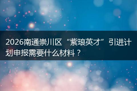 2026南通崇川区“紫琅英才”引进计划申报需要什么材料？
