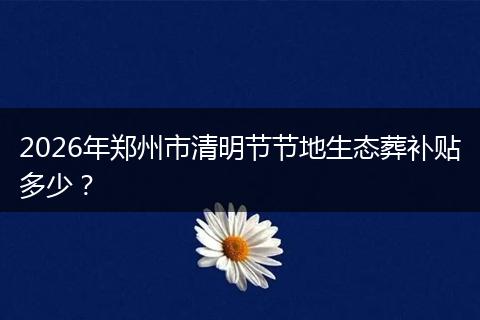 2026年郑州市清明节节地生态葬补贴多少？