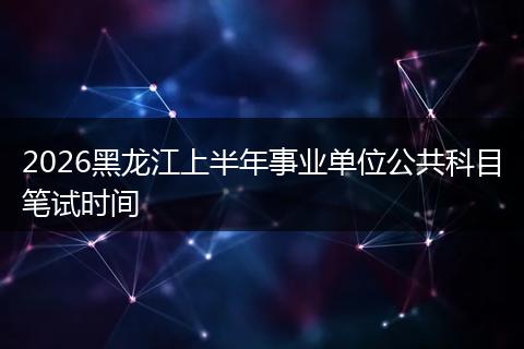 2026黑龙江上半年事业单位公共科目笔试时间