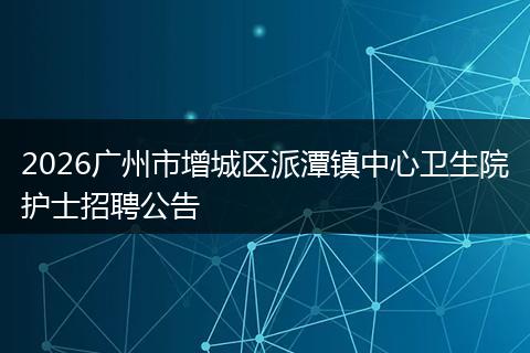 2026广州市增城区派潭镇中心卫生院护士招聘公告