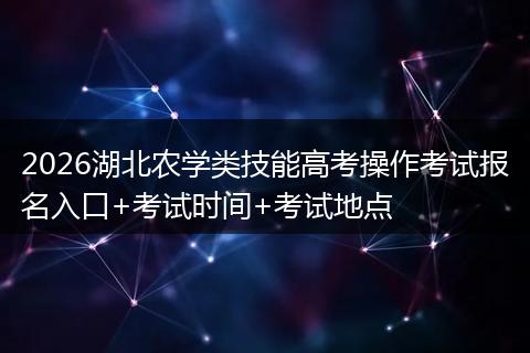 2026湖北农学类技能高考操作考试报名入口+考试时间+考试地点