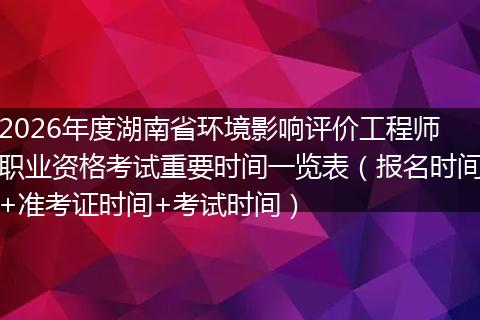 2026年度湖南省环境影响评价工程师职业资格考试重要时间一览表（报名时间+准考证时间+考试时间）