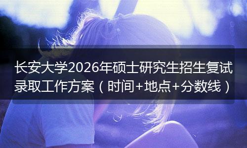 长安大学2026年硕士研究生招生复试录取工作方案（时间+地点+分数线）