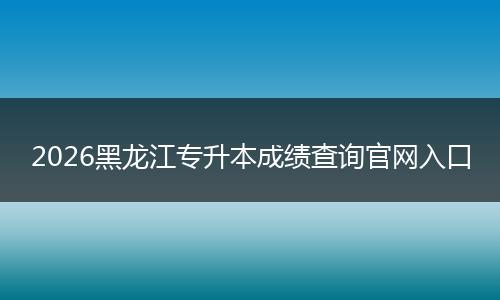 2026黑龙江专升本成绩查询官网入口