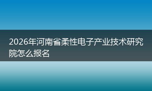2026年河南省柔性电子产业技术研究院怎么报名