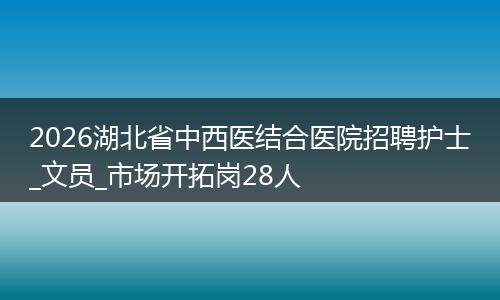 2026湖北省中西医结合医院招聘护士_文员_市场开拓岗28人