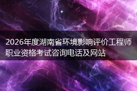 2026年度湖南省环境影响评价工程师职业资格考试咨询电话及网站