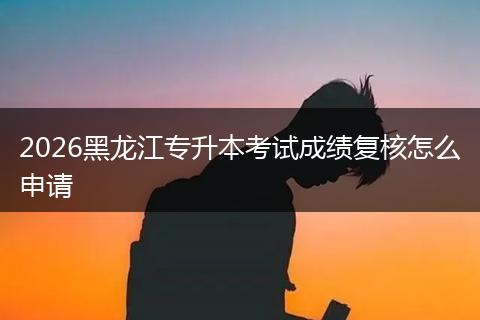 2026黑龙江专升本考试成绩复核怎么申请